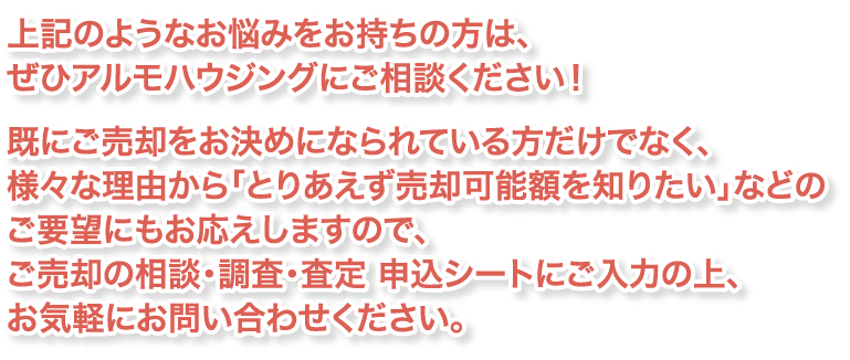 上記のようなお悩みをお持ちの方は、ぜひアルモハウジングにご相談ください！既にご売却をお決めになられている方だけでなく、
様々な理由から「とりあえず売却可能額を知りたい」などのご要望にもお応えしますので、
ご売却の相談・調査・査定 申込シートにご入力の上、お気軽にお問い合わせください。